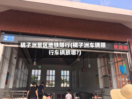 橘子洲景区地铁限行(橘子洲车辆限行车辆放哪?)