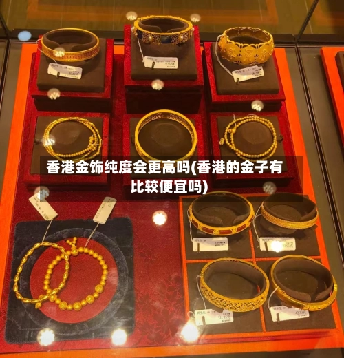 香港金饰纯度会更高吗(香港的金子有比较便宜吗)