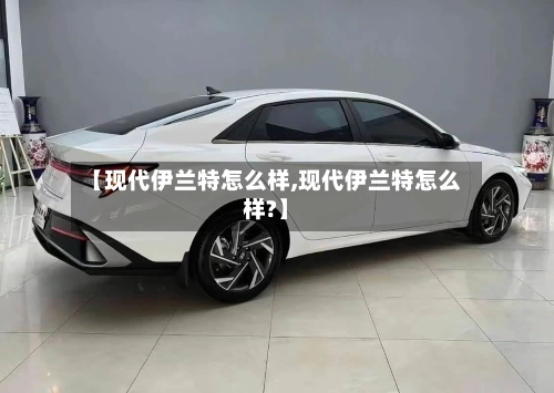 【现代伊兰特怎么样,现代伊兰特怎么样?】