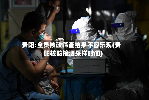贵阳:全员核酸筛查结果不容乐观(贵阳核酸检测采样时间)