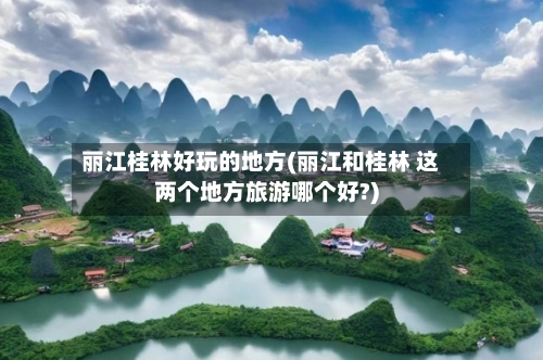 丽江桂林好玩的地方(丽江和桂林 这两个地方旅游哪个好?)-第2张图片