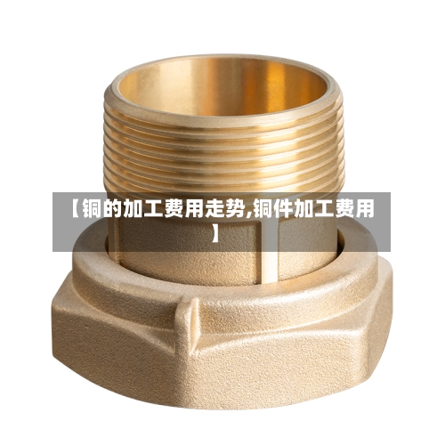 【铜的加工费用走势,铜件加工费用】