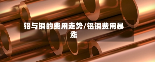 铝与铜的费用走势/铝铜费用暴涨