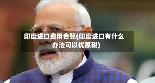 印度进口费用合算(印度进口有什么办法可以优惠税)