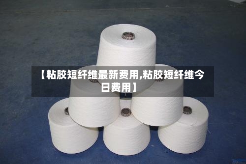 【粘胶短纤维最新费用,粘胶短纤维今日费用】