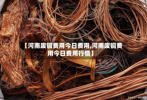 【河南废铜费用今日费用,河南废铜费用今日费用行情】