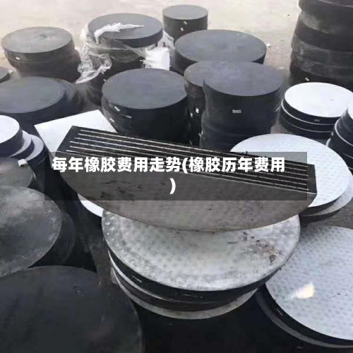 每年橡胶费用走势(橡胶历年费用)