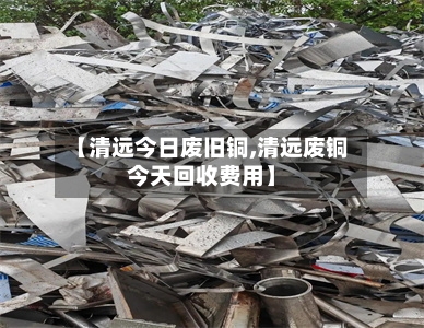 【清远今日废旧铜,清远废铜今天回收费用】-第3张图片