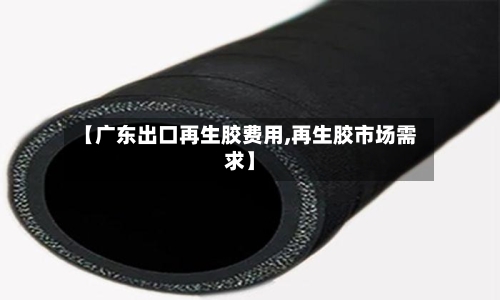 【广东出口再生胶费用,再生胶市场需求】