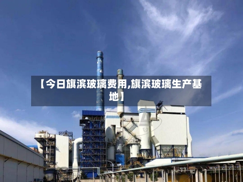 【今日旗滨玻璃费用,旗滨玻璃生产基地】-第2张图片