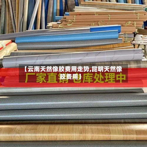 【云南天然像胶费用走势,昆明天然像胶费用】