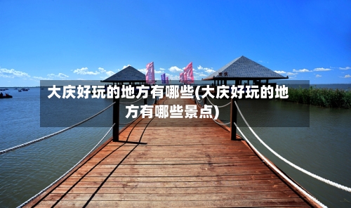 大庆好玩的地方有哪些(大庆好玩的地方有哪些景点)-第2张图片