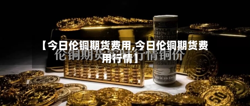 【今日伦铜期货费用,今日伦铜期货费用行情】