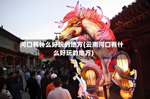 河口有什么好玩的地方(云南河口有什么好玩的地方)-第3张图片
