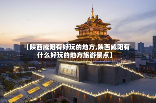 【陕西咸阳有好玩的地方,陕西咸阳有什么好玩的地方旅游景点】-第2张图片
