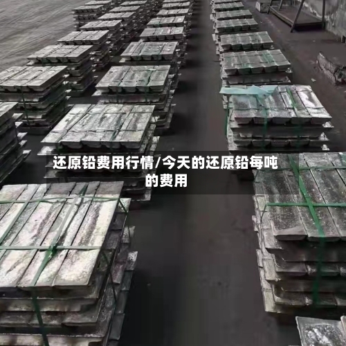 还原铅费用行情/今天的还原铅每吨的费用