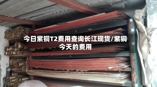 今日紫铜T2费用查询长江现货/紫铜今天的费用-第2张图片