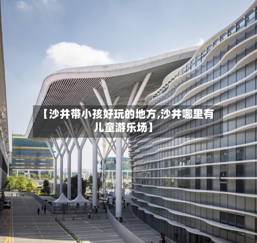 【沙井带小孩好玩的地方,沙井哪里有儿童游乐场】-第3张图片