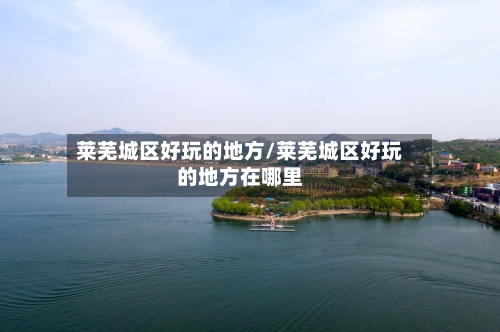 莱芜城区好玩的地方/莱芜城区好玩的地方在哪里