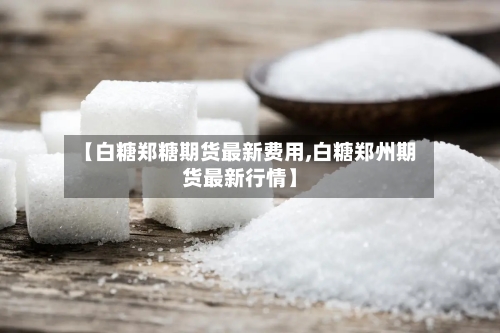 【白糖郑糖期货最新费用,白糖郑州期货最新行情】