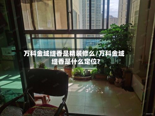 万科金域缇香是精装修么/万科金域缇香是什么定位?