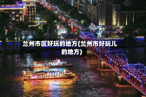 兰州市区好玩的地方(兰州市好玩儿的地方)-第1张图片
