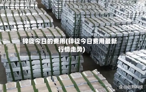 锌锭今日的费用(锌锭今日费用最新行情走势)
