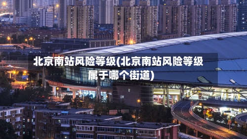 北京南站风险等级(北京南站风险等级属于哪个街道)-第3张图片