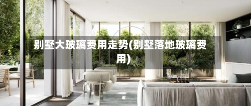 别墅大玻璃费用走势(别墅落地玻璃费用)