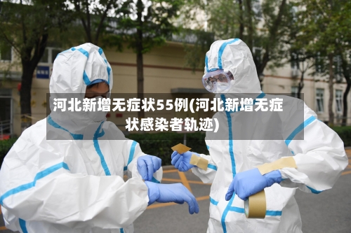 河北新增无症状55例(河北新增无症状感染者轨迹)